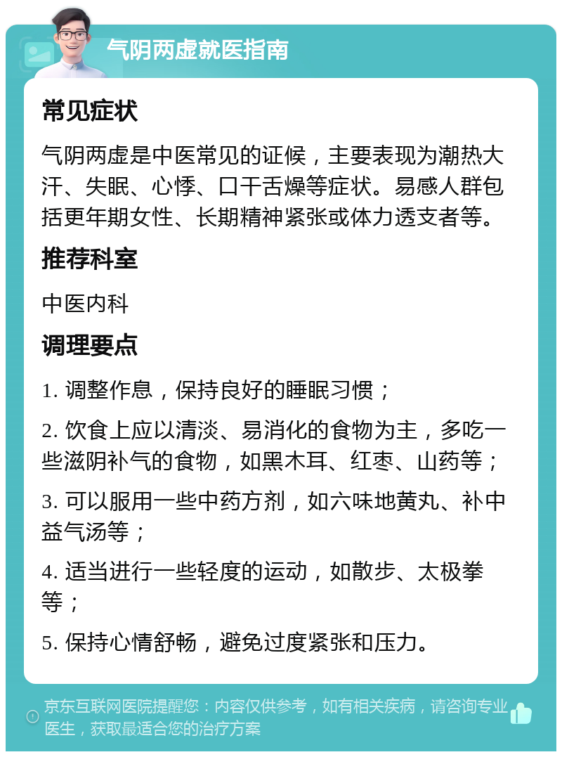 气阴两虚就医指南 常见症状 气阴两虚是中医常见的证候，主要表现为潮热大汗、失眠、心悸、口干舌燥等症状。易感人群包括更年期女性、长期精神紧张或体力透支者等。 推荐科室 中医内科 调理要点 1. 调整作息，保持良好的睡眠习惯； 2. 饮食上应以清淡、易消化的食物为主，多吃一些滋阴补气的食物，如黑木耳、红枣、山药等； 3. 可以服用一些中药方剂，如六味地黄丸、补中益气汤等； 4. 适当进行一些轻度的运动，如散步、太极拳等； 5. 保持心情舒畅，避免过度紧张和压力。