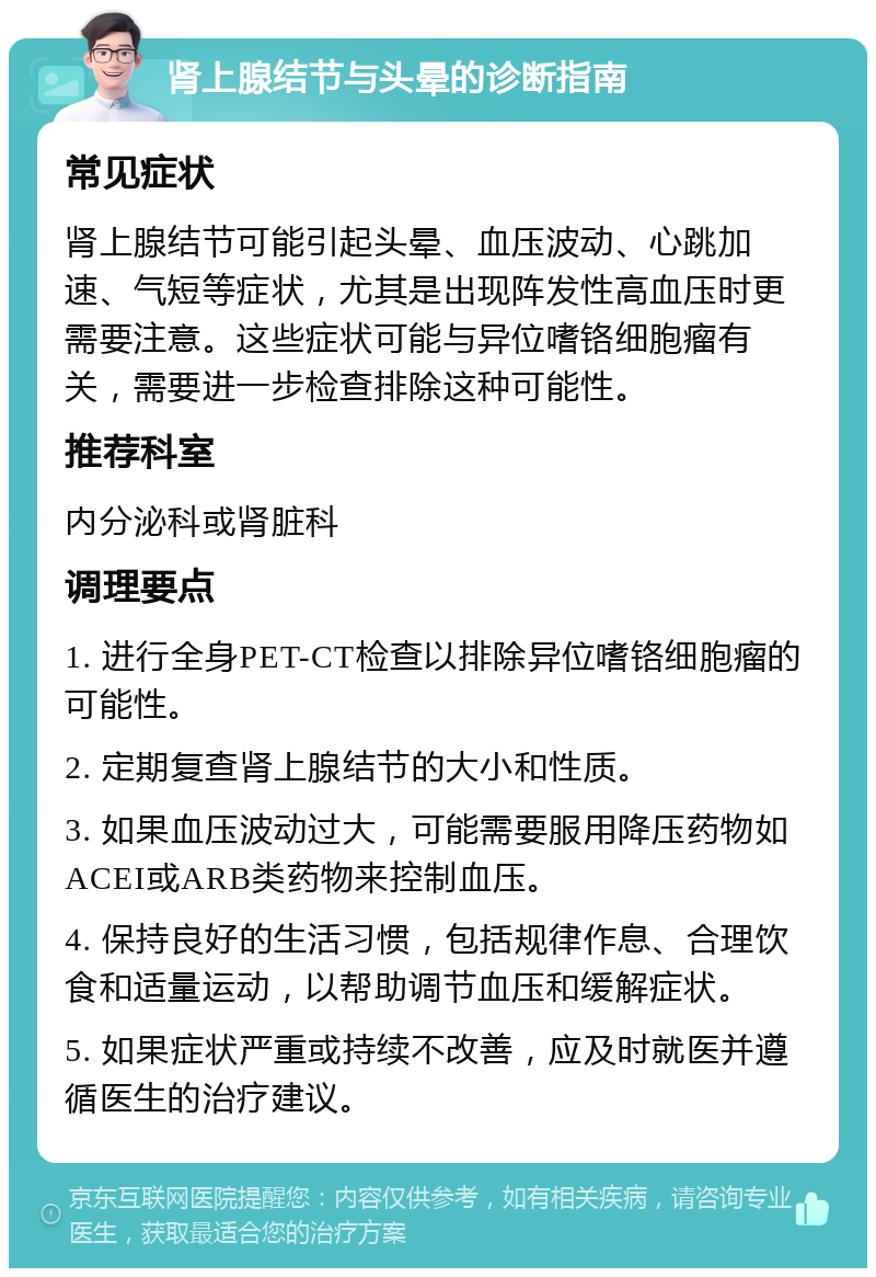 肾上腺结节与头晕的诊断指南 常见症状 肾上腺结节可能引起头晕、血压波动、心跳加速、气短等症状，尤其是出现阵发性高血压时更需要注意。这些症状可能与异位嗜铬细胞瘤有关，需要进一步检查排除这种可能性。 推荐科室 内分泌科或肾脏科 调理要点 1. 进行全身PET-CT检查以排除异位嗜铬细胞瘤的可能性。 2. 定期复查肾上腺结节的大小和性质。 3. 如果血压波动过大，可能需要服用降压药物如ACEI或ARB类药物来控制血压。 4. 保持良好的生活习惯，包括规律作息、合理饮食和适量运动，以帮助调节血压和缓解症状。 5. 如果症状严重或持续不改善，应及时就医并遵循医生的治疗建议。