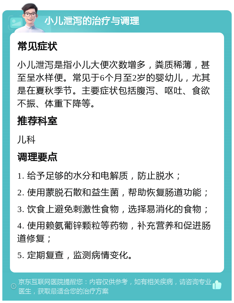 小儿泄泻的治疗与调理 常见症状 小儿泄泻是指小儿大便次数增多，粪质稀薄，甚至呈水样便。常见于6个月至2岁的婴幼儿，尤其是在夏秋季节。主要症状包括腹泻、呕吐、食欲不振、体重下降等。 推荐科室 儿科 调理要点 1. 给予足够的水分和电解质，防止脱水； 2. 使用蒙脱石散和益生菌，帮助恢复肠道功能； 3. 饮食上避免刺激性食物，选择易消化的食物； 4. 使用赖氨葡锌颗粒等药物，补充营养和促进肠道修复； 5. 定期复查，监测病情变化。