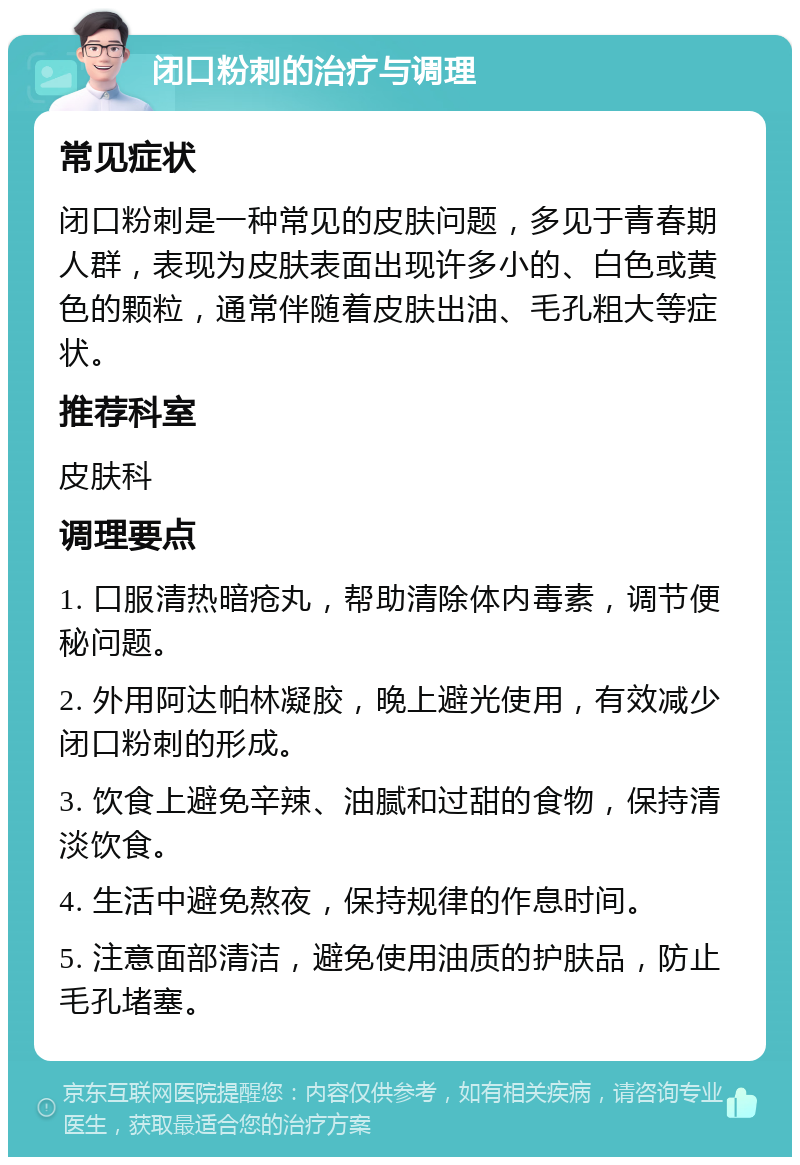 闭口粉刺的治疗与调理 常见症状 闭口粉刺是一种常见的皮肤问题，多见于青春期人群，表现为皮肤表面出现许多小的、白色或黄色的颗粒，通常伴随着皮肤出油、毛孔粗大等症状。 推荐科室 皮肤科 调理要点 1. 口服清热暗疮丸，帮助清除体内毒素，调节便秘问题。 2. 外用阿达帕林凝胶，晚上避光使用，有效减少闭口粉刺的形成。 3. 饮食上避免辛辣、油腻和过甜的食物，保持清淡饮食。 4. 生活中避免熬夜，保持规律的作息时间。 5. 注意面部清洁，避免使用油质的护肤品，防止毛孔堵塞。