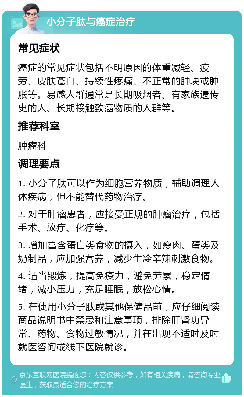 小分子肽与癌症治疗 常见症状 癌症的常见症状包括不明原因的体重减轻、疲劳、皮肤苍白、持续性疼痛、不正常的肿块或肿胀等。易感人群通常是长期吸烟者、有家族遗传史的人、长期接触致癌物质的人群等。 推荐科室 肿瘤科 调理要点 1. 小分子肽可以作为细胞营养物质，辅助调理人体疾病，但不能替代药物治疗。 2. 对于肿瘤患者，应接受正规的肿瘤治疗，包括手术、放疗、化疗等。 3. 增加富含蛋白类食物的摄入，如瘦肉、蛋类及奶制品，应加强营养，减少生冷辛辣刺激食物。 4. 适当锻炼，提高免疫力，避免劳累，稳定情绪，减小压力，充足睡眠，放松心情。 5. 在使用小分子肽或其他保健品前，应仔细阅读商品说明书中禁忌和注意事项，排除肝肾功异常、药物、食物过敏情况，并在出现不适时及时就医咨询或线下医院就诊。