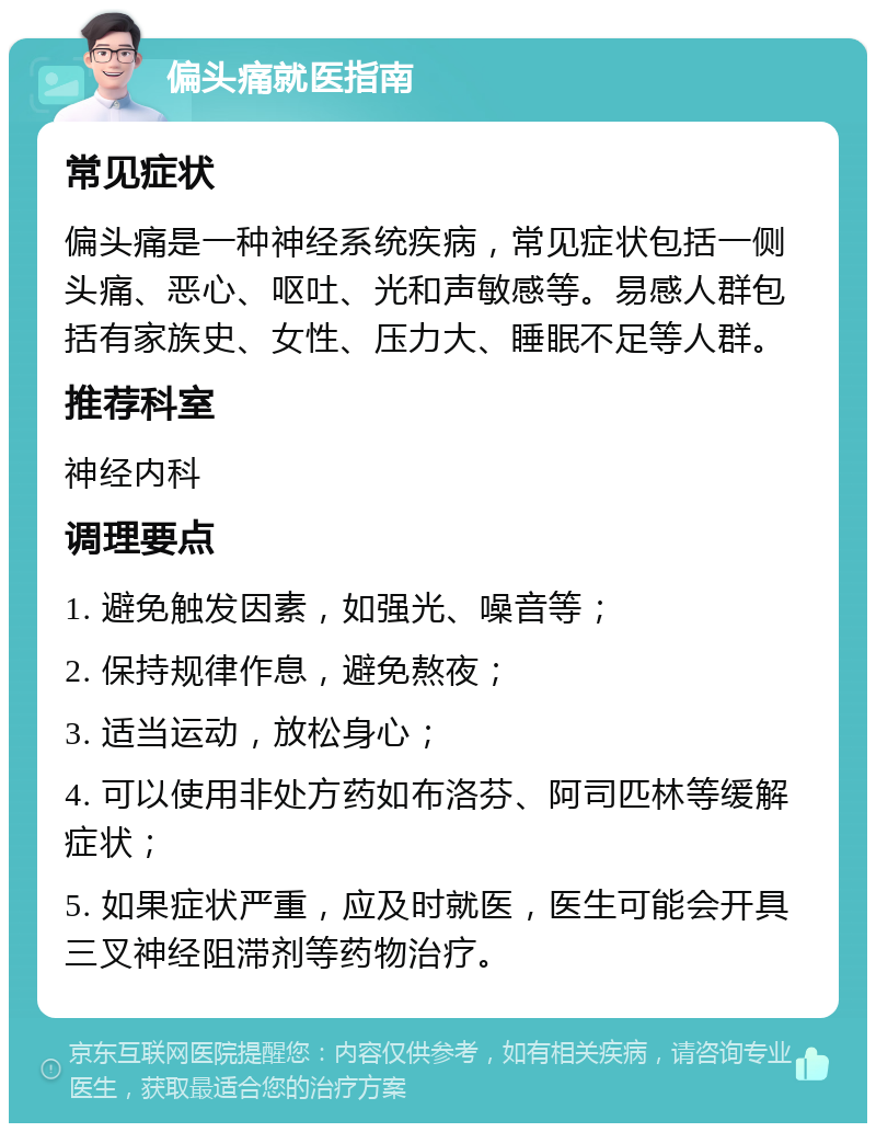 偏头痛就医指南 常见症状 偏头痛是一种神经系统疾病，常见症状包括一侧头痛、恶心、呕吐、光和声敏感等。易感人群包括有家族史、女性、压力大、睡眠不足等人群。 推荐科室 神经内科 调理要点 1. 避免触发因素，如强光、噪音等； 2. 保持规律作息，避免熬夜； 3. 适当运动，放松身心； 4. 可以使用非处方药如布洛芬、阿司匹林等缓解症状； 5. 如果症状严重，应及时就医，医生可能会开具三叉神经阻滞剂等药物治疗。