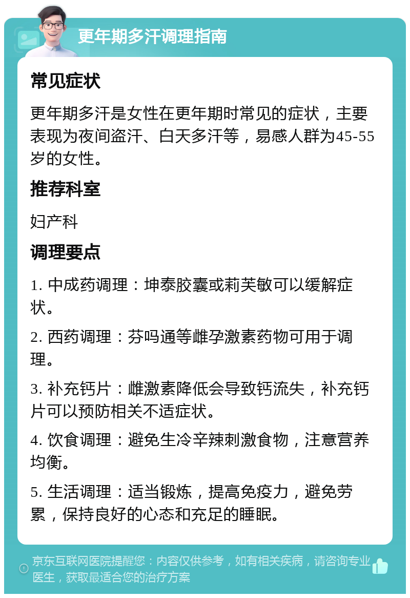 更年期多汗调理指南 常见症状 更年期多汗是女性在更年期时常见的症状，主要表现为夜间盗汗、白天多汗等，易感人群为45-55岁的女性。 推荐科室 妇产科 调理要点 1. 中成药调理：坤泰胶囊或莉芙敏可以缓解症状。 2. 西药调理：芬吗通等雌孕激素药物可用于调理。 3. 补充钙片：雌激素降低会导致钙流失，补充钙片可以预防相关不适症状。 4. 饮食调理：避免生冷辛辣刺激食物，注意营养均衡。 5. 生活调理：适当锻炼，提高免疫力，避免劳累，保持良好的心态和充足的睡眠。