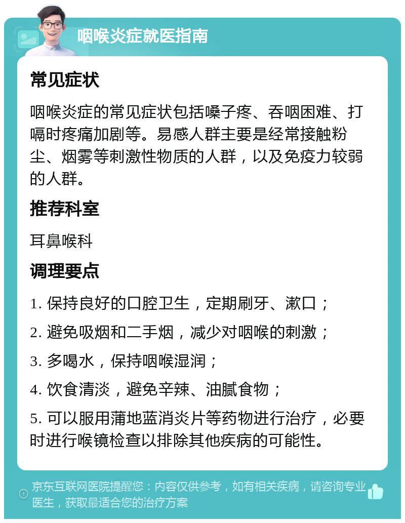 咽喉炎症就医指南 常见症状 咽喉炎症的常见症状包括嗓子疼、吞咽困难、打嗝时疼痛加剧等。易感人群主要是经常接触粉尘、烟雾等刺激性物质的人群，以及免疫力较弱的人群。 推荐科室 耳鼻喉科 调理要点 1. 保持良好的口腔卫生，定期刷牙、漱口； 2. 避免吸烟和二手烟，减少对咽喉的刺激； 3. 多喝水，保持咽喉湿润； 4. 饮食清淡，避免辛辣、油腻食物； 5. 可以服用蒲地蓝消炎片等药物进行治疗，必要时进行喉镜检查以排除其他疾病的可能性。