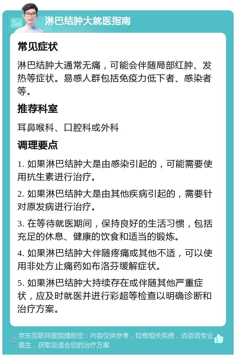 淋巴结肿大就医指南 常见症状 淋巴结肿大通常无痛，可能会伴随局部红肿、发热等症状。易感人群包括免疫力低下者、感染者等。 推荐科室 耳鼻喉科、口腔科或外科 调理要点 1. 如果淋巴结肿大是由感染引起的，可能需要使用抗生素进行治疗。 2. 如果淋巴结肿大是由其他疾病引起的，需要针对原发病进行治疗。 3. 在等待就医期间，保持良好的生活习惯，包括充足的休息、健康的饮食和适当的锻炼。 4. 如果淋巴结肿大伴随疼痛或其他不适，可以使用非处方止痛药如布洛芬缓解症状。 5. 如果淋巴结肿大持续存在或伴随其他严重症状，应及时就医并进行彩超等检查以明确诊断和治疗方案。