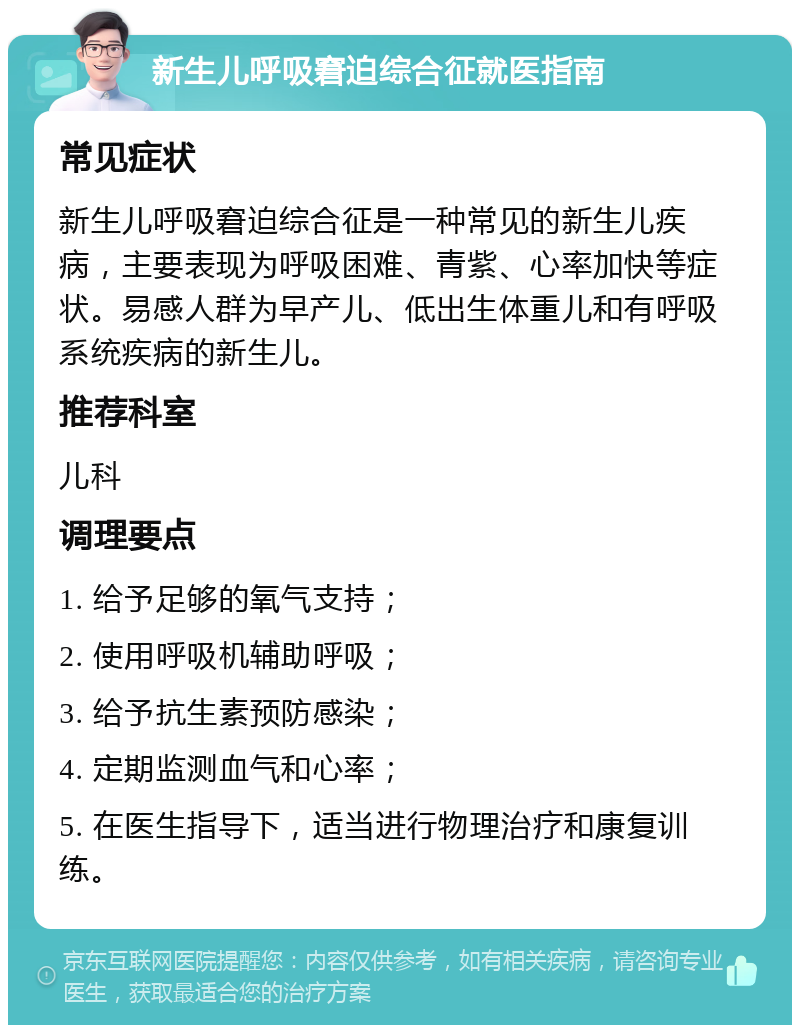 新生儿呼吸窘迫综合征就医指南 常见症状 新生儿呼吸窘迫综合征是一种常见的新生儿疾病，主要表现为呼吸困难、青紫、心率加快等症状。易感人群为早产儿、低出生体重儿和有呼吸系统疾病的新生儿。 推荐科室 儿科 调理要点 1. 给予足够的氧气支持； 2. 使用呼吸机辅助呼吸； 3. 给予抗生素预防感染； 4. 定期监测血气和心率； 5. 在医生指导下，适当进行物理治疗和康复训练。