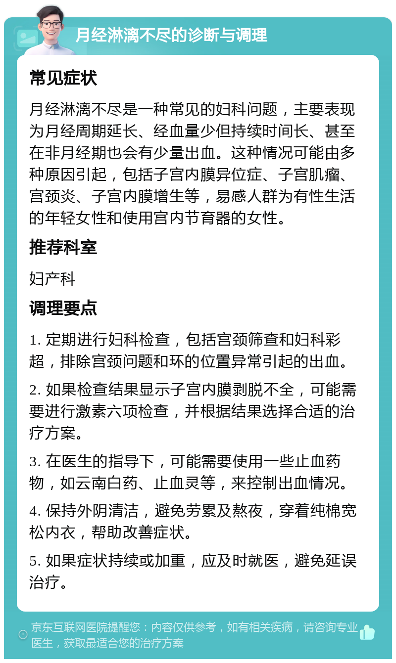 月经淋漓不尽的诊断与调理 常见症状 月经淋漓不尽是一种常见的妇科问题，主要表现为月经周期延长、经血量少但持续时间长、甚至在非月经期也会有少量出血。这种情况可能由多种原因引起，包括子宫内膜异位症、子宫肌瘤、宫颈炎、子宫内膜增生等，易感人群为有性生活的年轻女性和使用宫内节育器的女性。 推荐科室 妇产科 调理要点 1. 定期进行妇科检查，包括宫颈筛查和妇科彩超，排除宫颈问题和环的位置异常引起的出血。 2. 如果检查结果显示子宫内膜剥脱不全，可能需要进行激素六项检查，并根据结果选择合适的治疗方案。 3. 在医生的指导下，可能需要使用一些止血药物，如云南白药、止血灵等，来控制出血情况。 4. 保持外阴清洁，避免劳累及熬夜，穿着纯棉宽松内衣，帮助改善症状。 5. 如果症状持续或加重，应及时就医，避免延误治疗。