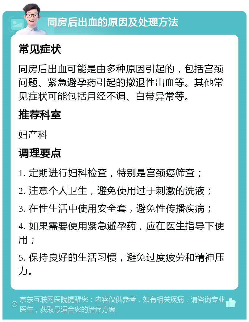 同房后出血的原因及处理方法 常见症状 同房后出血可能是由多种原因引起的，包括宫颈问题、紧急避孕药引起的撤退性出血等。其他常见症状可能包括月经不调、白带异常等。 推荐科室 妇产科 调理要点 1. 定期进行妇科检查，特别是宫颈癌筛查； 2. 注意个人卫生，避免使用过于刺激的洗液； 3. 在性生活中使用安全套，避免性传播疾病； 4. 如果需要使用紧急避孕药，应在医生指导下使用； 5. 保持良好的生活习惯，避免过度疲劳和精神压力。