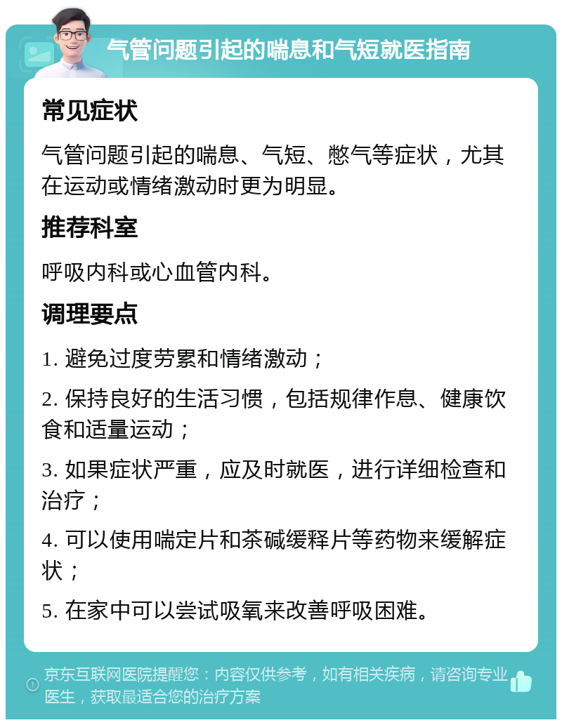 气管问题引起的喘息和气短就医指南 常见症状 气管问题引起的喘息、气短、憋气等症状，尤其在运动或情绪激动时更为明显。 推荐科室 呼吸内科或心血管内科。 调理要点 1. 避免过度劳累和情绪激动； 2. 保持良好的生活习惯，包括规律作息、健康饮食和适量运动； 3. 如果症状严重，应及时就医，进行详细检查和治疗； 4. 可以使用喘定片和茶碱缓释片等药物来缓解症状； 5. 在家中可以尝试吸氧来改善呼吸困难。