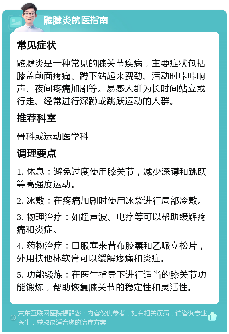 髌腱炎就医指南 常见症状 髌腱炎是一种常见的膝关节疾病，主要症状包括膝盖前面疼痛、蹲下站起来费劲、活动时咔咔响声、夜间疼痛加剧等。易感人群为长时间站立或行走、经常进行深蹲或跳跃运动的人群。 推荐科室 骨科或运动医学科 调理要点 1. 休息：避免过度使用膝关节，减少深蹲和跳跃等高强度运动。 2. 冰敷：在疼痛加剧时使用冰袋进行局部冷敷。 3. 物理治疗：如超声波、电疗等可以帮助缓解疼痛和炎症。 4. 药物治疗：口服塞来昔布胶囊和乙哌立松片，外用扶他林软膏可以缓解疼痛和炎症。 5. 功能锻炼：在医生指导下进行适当的膝关节功能锻炼，帮助恢复膝关节的稳定性和灵活性。