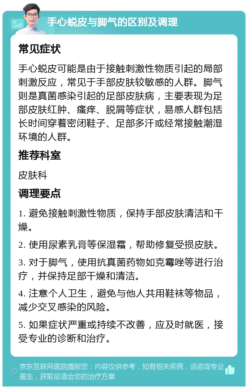 手心蜕皮与脚气的区别及调理 常见症状 手心蜕皮可能是由于接触刺激性物质引起的局部刺激反应，常见于手部皮肤较敏感的人群。脚气则是真菌感染引起的足部皮肤病，主要表现为足部皮肤红肿、瘙痒、脱屑等症状，易感人群包括长时间穿着密闭鞋子、足部多汗或经常接触潮湿环境的人群。 推荐科室 皮肤科 调理要点 1. 避免接触刺激性物质，保持手部皮肤清洁和干燥。 2. 使用尿素乳膏等保湿霜，帮助修复受损皮肤。 3. 对于脚气，使用抗真菌药物如克霉唑等进行治疗，并保持足部干燥和清洁。 4. 注意个人卫生，避免与他人共用鞋袜等物品，减少交叉感染的风险。 5. 如果症状严重或持续不改善，应及时就医，接受专业的诊断和治疗。