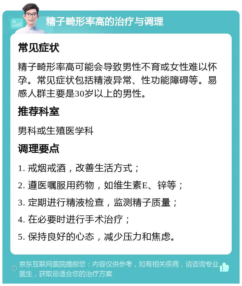 精子畸形率高的治疗与调理 常见症状 精子畸形率高可能会导致男性不育或女性难以怀孕。常见症状包括精液异常、性功能障碍等。易感人群主要是30岁以上的男性。 推荐科室 男科或生殖医学科 调理要点 1. 戒烟戒酒，改善生活方式； 2. 遵医嘱服用药物，如维生素E、锌等； 3. 定期进行精液检查，监测精子质量； 4. 在必要时进行手术治疗； 5. 保持良好的心态，减少压力和焦虑。