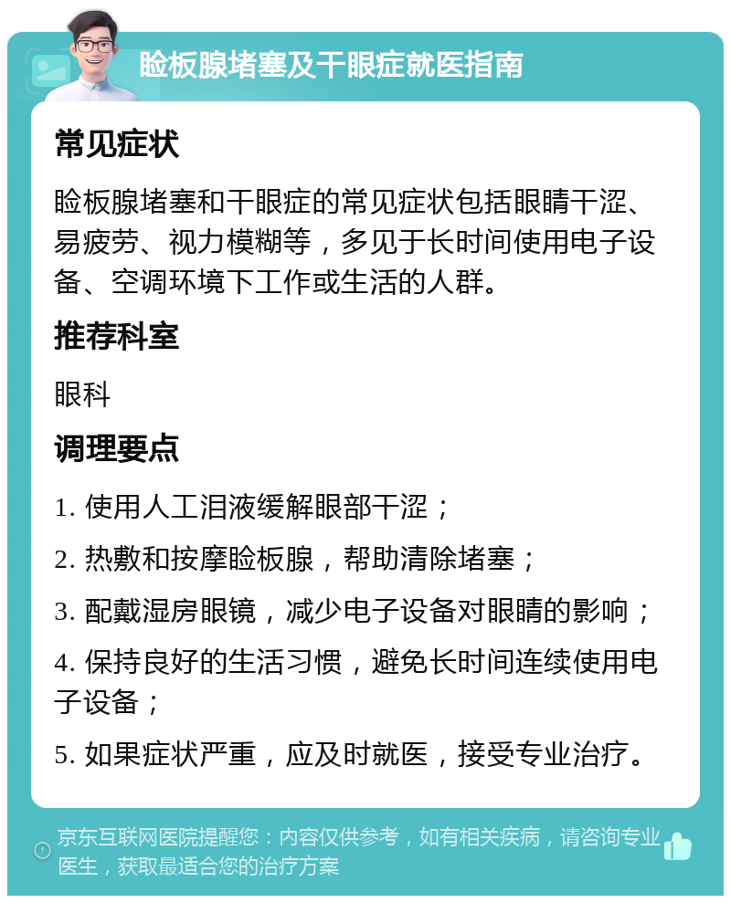 睑板腺堵塞及干眼症就医指南 常见症状 睑板腺堵塞和干眼症的常见症状包括眼睛干涩、易疲劳、视力模糊等，多见于长时间使用电子设备、空调环境下工作或生活的人群。 推荐科室 眼科 调理要点 1. 使用人工泪液缓解眼部干涩； 2. 热敷和按摩睑板腺，帮助清除堵塞； 3. 配戴湿房眼镜，减少电子设备对眼睛的影响； 4. 保持良好的生活习惯，避免长时间连续使用电子设备； 5. 如果症状严重，应及时就医，接受专业治疗。