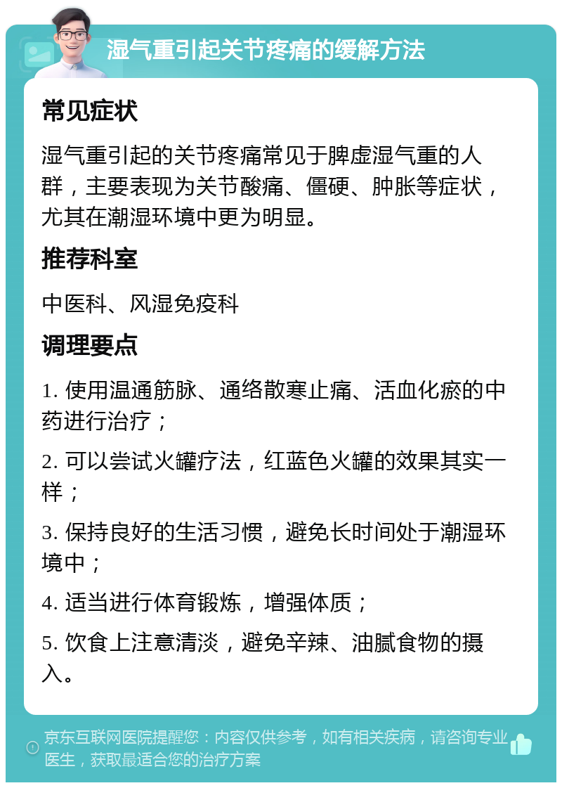 湿气重引起关节疼痛的缓解方法 常见症状 湿气重引起的关节疼痛常见于脾虚湿气重的人群，主要表现为关节酸痛、僵硬、肿胀等症状，尤其在潮湿环境中更为明显。 推荐科室 中医科、风湿免疫科 调理要点 1. 使用温通筋脉、通络散寒止痛、活血化瘀的中药进行治疗； 2. 可以尝试火罐疗法，红蓝色火罐的效果其实一样； 3. 保持良好的生活习惯，避免长时间处于潮湿环境中； 4. 适当进行体育锻炼，增强体质； 5. 饮食上注意清淡，避免辛辣、油腻食物的摄入。