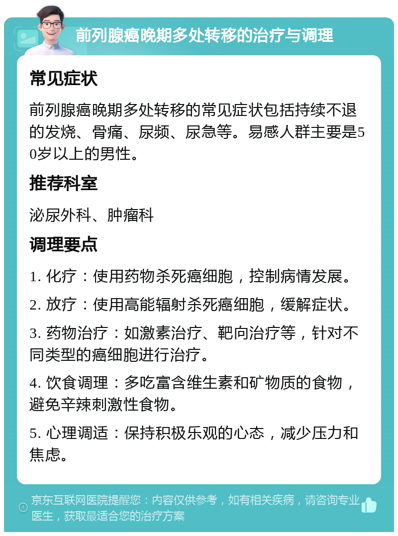 前列腺癌晚期多处转移的治疗与调理 常见症状 前列腺癌晚期多处转移的常见症状包括持续不退的发烧、骨痛、尿频、尿急等。易感人群主要是50岁以上的男性。 推荐科室 泌尿外科、肿瘤科 调理要点 1. 化疗：使用药物杀死癌细胞，控制病情发展。 2. 放疗：使用高能辐射杀死癌细胞，缓解症状。 3. 药物治疗：如激素治疗、靶向治疗等，针对不同类型的癌细胞进行治疗。 4. 饮食调理：多吃富含维生素和矿物质的食物，避免辛辣刺激性食物。 5. 心理调适：保持积极乐观的心态，减少压力和焦虑。