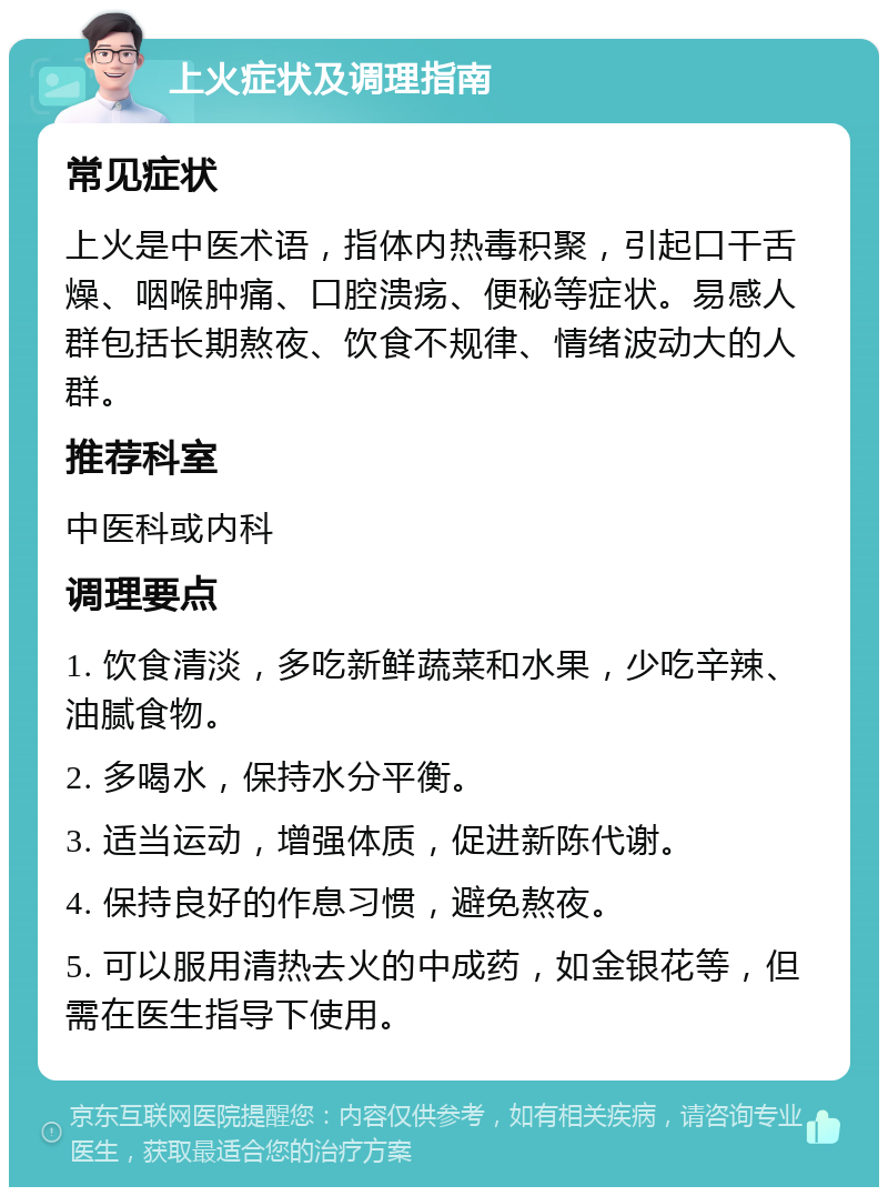 上火症状及调理指南 常见症状 上火是中医术语，指体内热毒积聚，引起口干舌燥、咽喉肿痛、口腔溃疡、便秘等症状。易感人群包括长期熬夜、饮食不规律、情绪波动大的人群。 推荐科室 中医科或内科 调理要点 1. 饮食清淡，多吃新鲜蔬菜和水果，少吃辛辣、油腻食物。 2. 多喝水，保持水分平衡。 3. 适当运动，增强体质，促进新陈代谢。 4. 保持良好的作息习惯，避免熬夜。 5. 可以服用清热去火的中成药，如金银花等，但需在医生指导下使用。