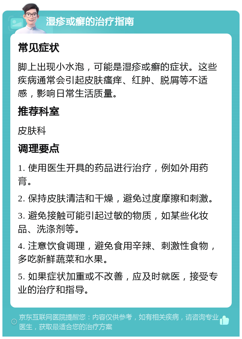 湿疹或癣的治疗指南 常见症状 脚上出现小水泡，可能是湿疹或癣的症状。这些疾病通常会引起皮肤瘙痒、红肿、脱屑等不适感，影响日常生活质量。 推荐科室 皮肤科 调理要点 1. 使用医生开具的药品进行治疗，例如外用药膏。 2. 保持皮肤清洁和干燥，避免过度摩擦和刺激。 3. 避免接触可能引起过敏的物质，如某些化妆品、洗涤剂等。 4. 注意饮食调理，避免食用辛辣、刺激性食物，多吃新鲜蔬菜和水果。 5. 如果症状加重或不改善，应及时就医，接受专业的治疗和指导。