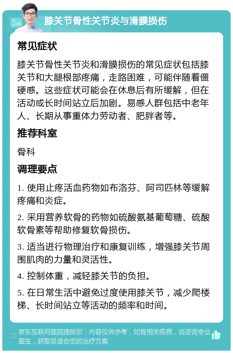 膝关节骨性关节炎与滑膜损伤 常见症状 膝关节骨性关节炎和滑膜损伤的常见症状包括膝关节和大腿根部疼痛，走路困难，可能伴随着僵硬感。这些症状可能会在休息后有所缓解，但在活动或长时间站立后加剧。易感人群包括中老年人、长期从事重体力劳动者、肥胖者等。 推荐科室 骨科 调理要点 1. 使用止疼活血药物如布洛芬、阿司匹林等缓解疼痛和炎症。 2. 采用营养软骨的药物如硫酸氨基葡萄糖、硫酸软骨素等帮助修复软骨损伤。 3. 适当进行物理治疗和康复训练，增强膝关节周围肌肉的力量和灵活性。 4. 控制体重，减轻膝关节的负担。 5. 在日常生活中避免过度使用膝关节，减少爬楼梯、长时间站立等活动的频率和时间。