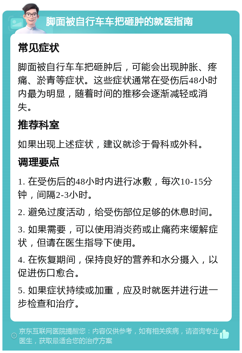 脚面被自行车车把砸肿的就医指南 常见症状 脚面被自行车车把砸肿后，可能会出现肿胀、疼痛、淤青等症状。这些症状通常在受伤后48小时内最为明显，随着时间的推移会逐渐减轻或消失。 推荐科室 如果出现上述症状，建议就诊于骨科或外科。 调理要点 1. 在受伤后的48小时内进行冰敷，每次10-15分钟，间隔2-3小时。 2. 避免过度活动，给受伤部位足够的休息时间。 3. 如果需要，可以使用消炎药或止痛药来缓解症状，但请在医生指导下使用。 4. 在恢复期间，保持良好的营养和水分摄入，以促进伤口愈合。 5. 如果症状持续或加重，应及时就医并进行进一步检查和治疗。