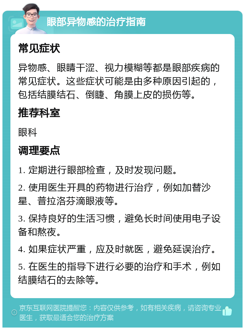 眼部异物感的治疗指南 常见症状 异物感、眼睛干涩、视力模糊等都是眼部疾病的常见症状。这些症状可能是由多种原因引起的，包括结膜结石、倒睫、角膜上皮的损伤等。 推荐科室 眼科 调理要点 1. 定期进行眼部检查，及时发现问题。 2. 使用医生开具的药物进行治疗，例如加替沙星、普拉洛芬滴眼液等。 3. 保持良好的生活习惯，避免长时间使用电子设备和熬夜。 4. 如果症状严重，应及时就医，避免延误治疗。 5. 在医生的指导下进行必要的治疗和手术，例如结膜结石的去除等。