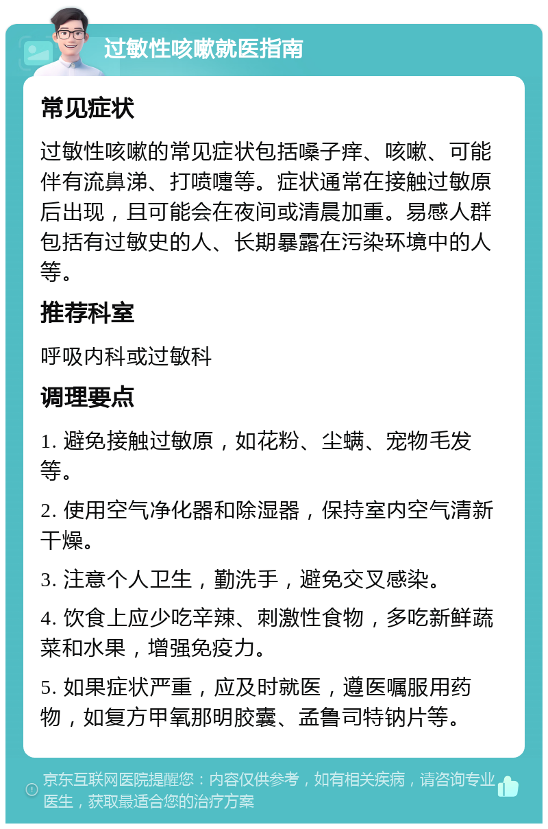 过敏性咳嗽就医指南 常见症状 过敏性咳嗽的常见症状包括嗓子痒、咳嗽、可能伴有流鼻涕、打喷嚏等。症状通常在接触过敏原后出现，且可能会在夜间或清晨加重。易感人群包括有过敏史的人、长期暴露在污染环境中的人等。 推荐科室 呼吸内科或过敏科 调理要点 1. 避免接触过敏原，如花粉、尘螨、宠物毛发等。 2. 使用空气净化器和除湿器，保持室内空气清新干燥。 3. 注意个人卫生，勤洗手，避免交叉感染。 4. 饮食上应少吃辛辣、刺激性食物，多吃新鲜蔬菜和水果，增强免疫力。 5. 如果症状严重，应及时就医，遵医嘱服用药物，如复方甲氧那明胶囊、孟鲁司特钠片等。