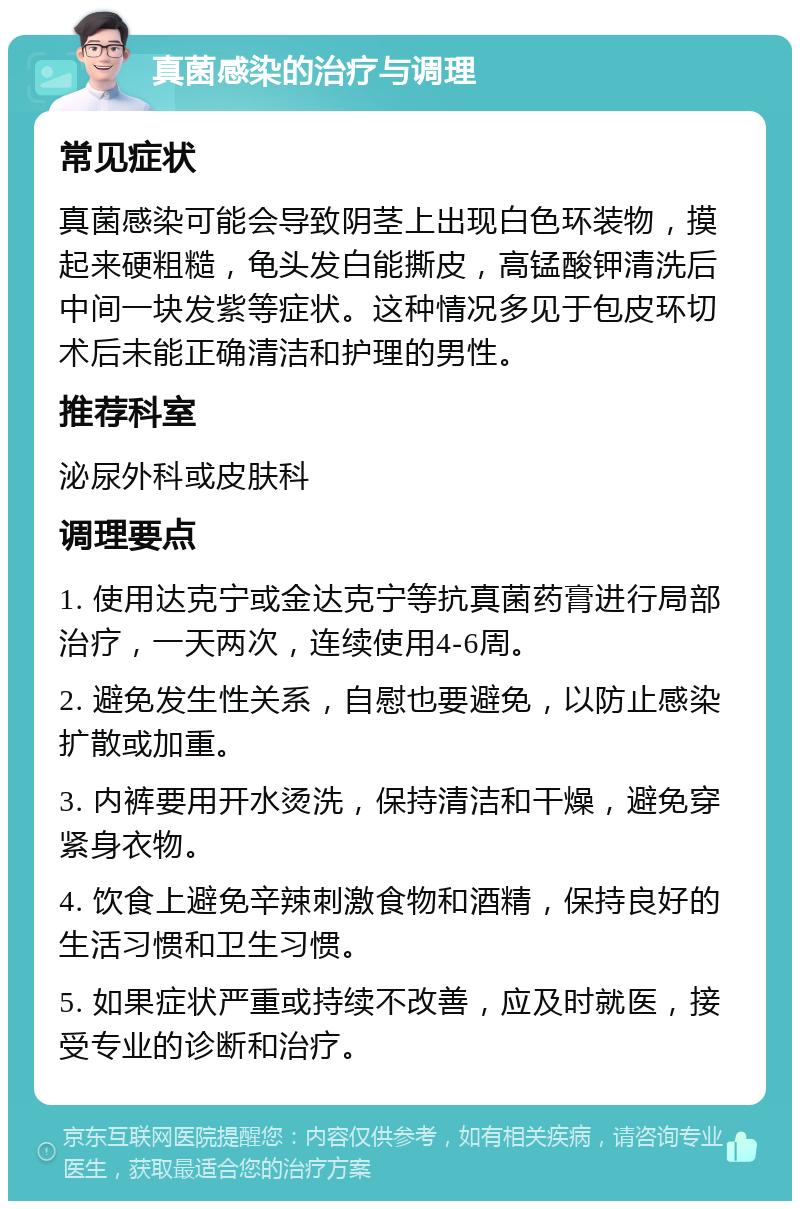 真菌感染的治疗与调理 常见症状 真菌感染可能会导致阴茎上出现白色环装物，摸起来硬粗糙，龟头发白能撕皮，高锰酸钾清洗后中间一块发紫等症状。这种情况多见于包皮环切术后未能正确清洁和护理的男性。 推荐科室 泌尿外科或皮肤科 调理要点 1. 使用达克宁或金达克宁等抗真菌药膏进行局部治疗，一天两次，连续使用4-6周。 2. 避免发生性关系，自慰也要避免，以防止感染扩散或加重。 3. 内裤要用开水烫洗，保持清洁和干燥，避免穿紧身衣物。 4. 饮食上避免辛辣刺激食物和酒精，保持良好的生活习惯和卫生习惯。 5. 如果症状严重或持续不改善，应及时就医，接受专业的诊断和治疗。