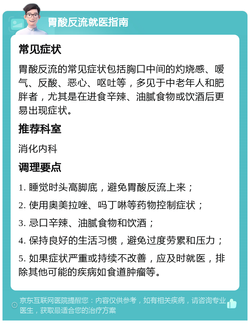 胃酸反流就医指南 常见症状 胃酸反流的常见症状包括胸口中间的灼烧感、嗳气、反酸、恶心、呕吐等，多见于中老年人和肥胖者，尤其是在进食辛辣、油腻食物或饮酒后更易出现症状。 推荐科室 消化内科 调理要点 1. 睡觉时头高脚底，避免胃酸反流上来； 2. 使用奥美拉唑、吗丁啉等药物控制症状； 3. 忌口辛辣、油腻食物和饮酒； 4. 保持良好的生活习惯，避免过度劳累和压力； 5. 如果症状严重或持续不改善，应及时就医，排除其他可能的疾病如食道肿瘤等。