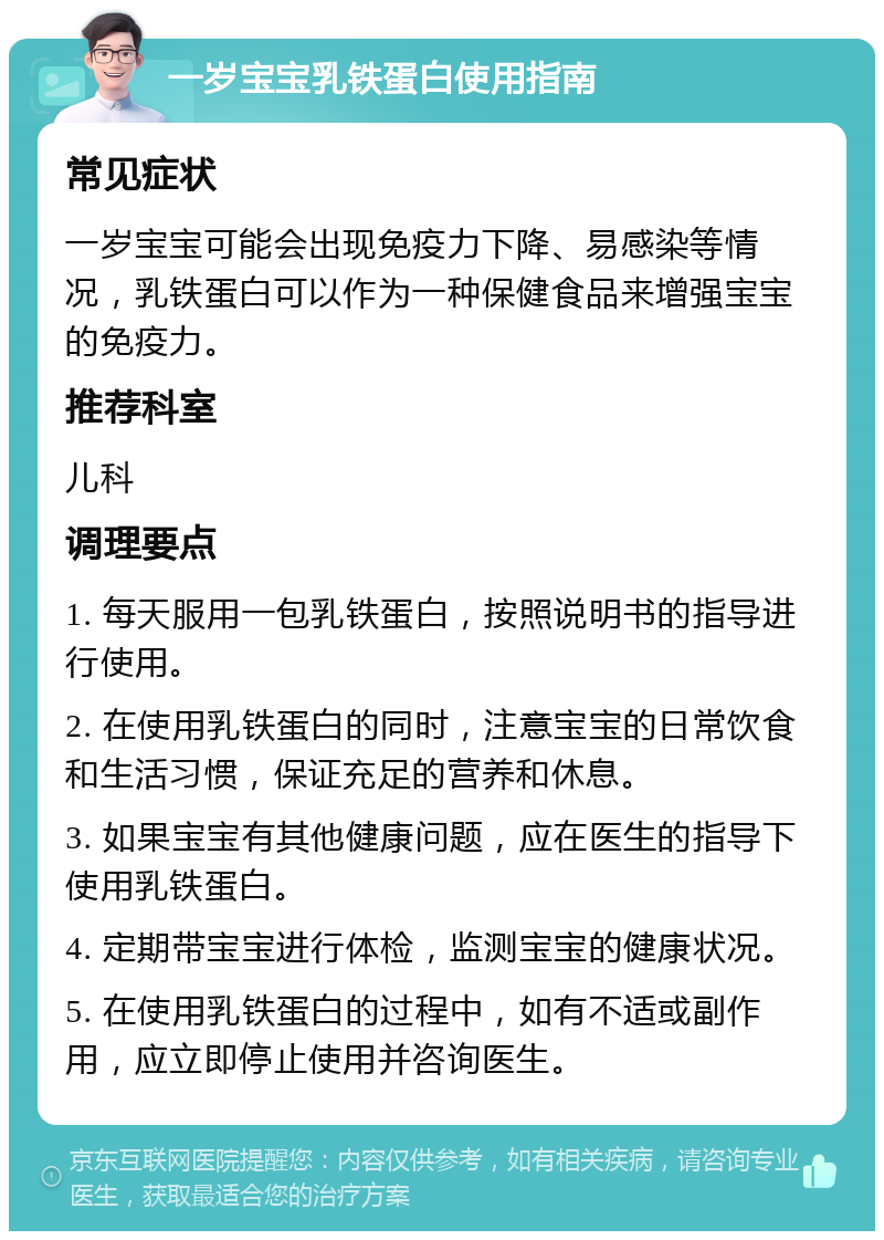 一岁宝宝乳铁蛋白使用指南 常见症状 一岁宝宝可能会出现免疫力下降、易感染等情况，乳铁蛋白可以作为一种保健食品来增强宝宝的免疫力。 推荐科室 儿科 调理要点 1. 每天服用一包乳铁蛋白，按照说明书的指导进行使用。 2. 在使用乳铁蛋白的同时，注意宝宝的日常饮食和生活习惯，保证充足的营养和休息。 3. 如果宝宝有其他健康问题，应在医生的指导下使用乳铁蛋白。 4. 定期带宝宝进行体检，监测宝宝的健康状况。 5. 在使用乳铁蛋白的过程中，如有不适或副作用，应立即停止使用并咨询医生。