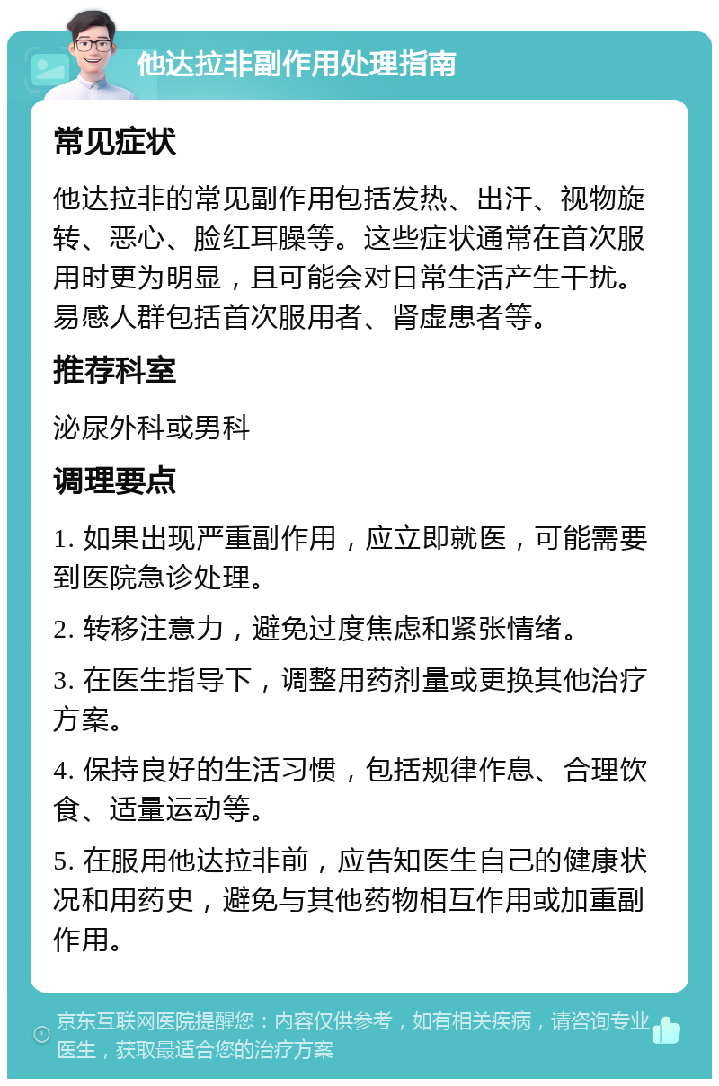 他达拉非副作用处理指南 常见症状 他达拉非的常见副作用包括发热、出汗、视物旋转、恶心、脸红耳臊等。这些症状通常在首次服用时更为明显，且可能会对日常生活产生干扰。易感人群包括首次服用者、肾虚患者等。 推荐科室 泌尿外科或男科 调理要点 1. 如果出现严重副作用，应立即就医，可能需要到医院急诊处理。 2. 转移注意力，避免过度焦虑和紧张情绪。 3. 在医生指导下，调整用药剂量或更换其他治疗方案。 4. 保持良好的生活习惯，包括规律作息、合理饮食、适量运动等。 5. 在服用他达拉非前，应告知医生自己的健康状况和用药史，避免与其他药物相互作用或加重副作用。