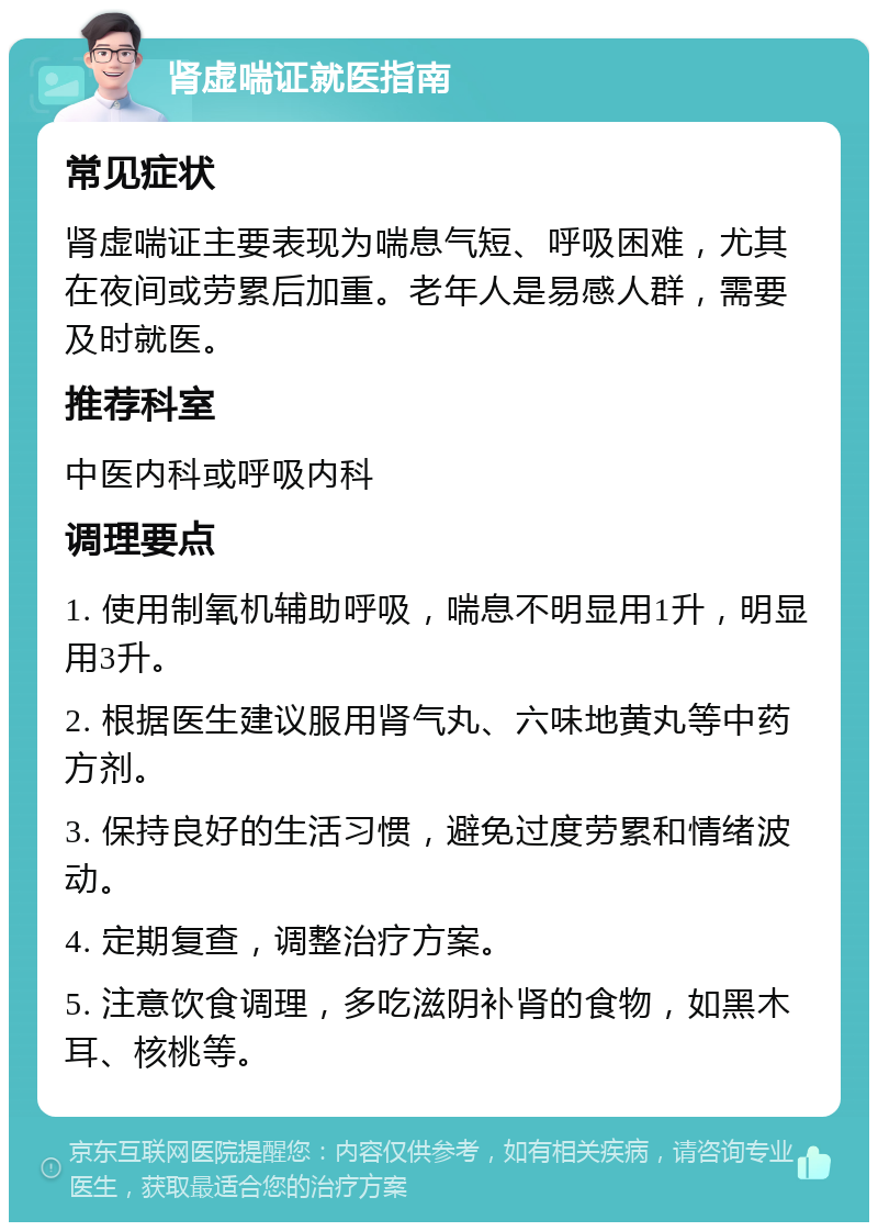 肾虚喘证就医指南 常见症状 肾虚喘证主要表现为喘息气短、呼吸困难，尤其在夜间或劳累后加重。老年人是易感人群，需要及时就医。 推荐科室 中医内科或呼吸内科 调理要点 1. 使用制氧机辅助呼吸，喘息不明显用1升，明显用3升。 2. 根据医生建议服用肾气丸、六味地黄丸等中药方剂。 3. 保持良好的生活习惯，避免过度劳累和情绪波动。 4. 定期复查，调整治疗方案。 5. 注意饮食调理，多吃滋阴补肾的食物，如黑木耳、核桃等。