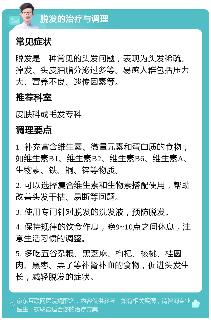 脱发的治疗与调理 常见症状 脱发是一种常见的头发问题，表现为头发稀疏、掉发、头皮油脂分泌过多等。易感人群包括压力大、营养不良、遗传因素等。 推荐科室 皮肤科或毛发专科 调理要点 1. 补充富含维生素、微量元素和蛋白质的食物，如维生素B1、维生素B2、维生素B6、维生素A、生物素、铁、铜、锌等物质。 2. 可以选择复合维生素和生物素搭配使用，帮助改善头发干枯、易断等问题。 3. 使用专门针对脱发的洗发液，预防脱发。 4. 保持规律的饮食作息，晚9~10点之间休息，注意生活习惯的调整。 5. 多吃五谷杂粮、黑芝麻、枸杞、核桃、桂圆肉、黑枣、栗子等补肾补血的食物，促进头发生长，减轻脱发的症状。