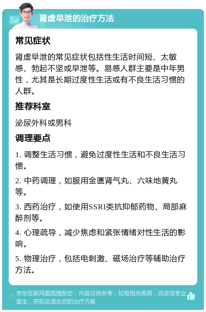 肾虚早泄的治疗方法 常见症状 肾虚早泄的常见症状包括性生活时间短、太敏感、勃起不坚或早泄等。易感人群主要是中年男性，尤其是长期过度性生活或有不良生活习惯的人群。 推荐科室 泌尿外科或男科 调理要点 1. 调整生活习惯，避免过度性生活和不良生活习惯。 2. 中药调理，如服用金匮肾气丸、六味地黄丸等。 3. 西药治疗，如使用SSRI类抗抑郁药物、局部麻醉剂等。 4. 心理疏导，减少焦虑和紧张情绪对性生活的影响。 5. 物理治疗，包括电刺激、磁场治疗等辅助治疗方法。