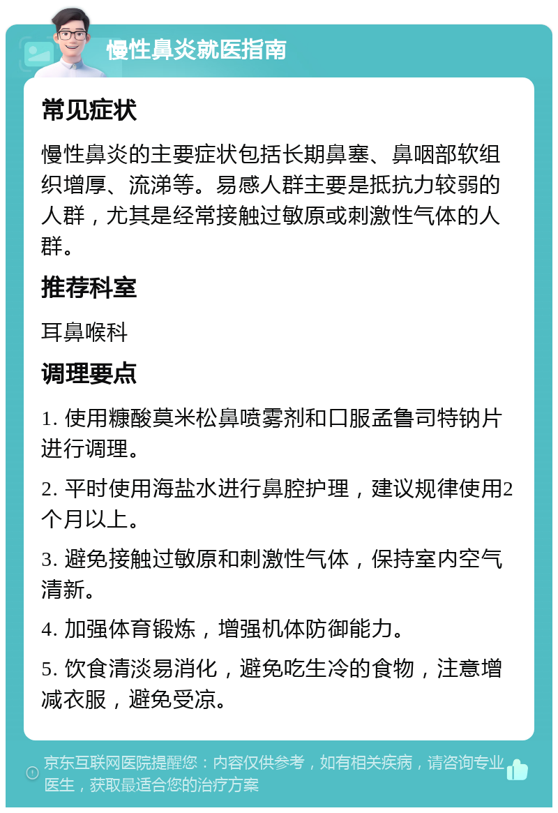 慢性鼻炎就医指南 常见症状 慢性鼻炎的主要症状包括长期鼻塞、鼻咽部软组织增厚、流涕等。易感人群主要是抵抗力较弱的人群，尤其是经常接触过敏原或刺激性气体的人群。 推荐科室 耳鼻喉科 调理要点 1. 使用糠酸莫米松鼻喷雾剂和口服孟鲁司特钠片进行调理。 2. 平时使用海盐水进行鼻腔护理，建议规律使用2个月以上。 3. 避免接触过敏原和刺激性气体，保持室内空气清新。 4. 加强体育锻炼，增强机体防御能力。 5. 饮食清淡易消化，避免吃生冷的食物，注意增减衣服，避免受凉。