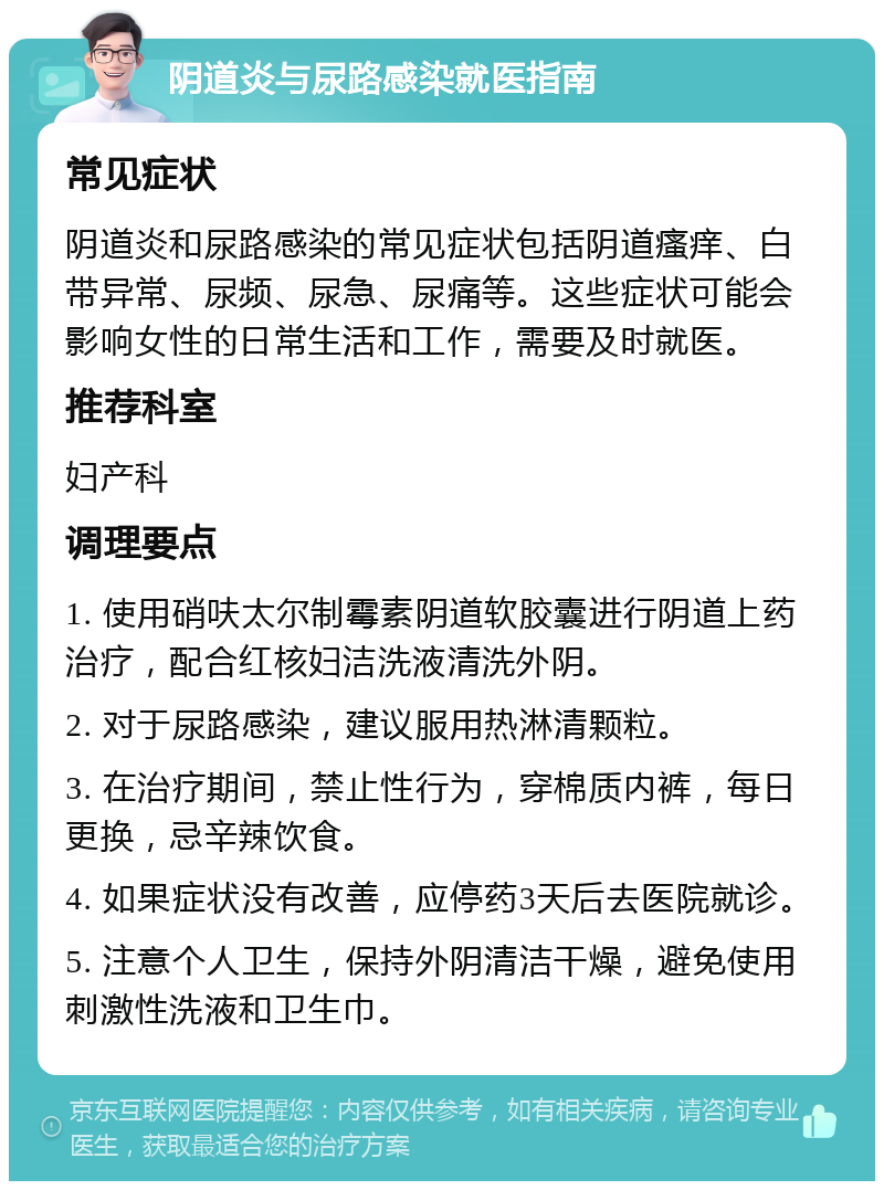 阴道炎与尿路感染就医指南 常见症状 阴道炎和尿路感染的常见症状包括阴道瘙痒、白带异常、尿频、尿急、尿痛等。这些症状可能会影响女性的日常生活和工作，需要及时就医。 推荐科室 妇产科 调理要点 1. 使用硝呋太尔制霉素阴道软胶囊进行阴道上药治疗，配合红核妇洁洗液清洗外阴。 2. 对于尿路感染，建议服用热淋清颗粒。 3. 在治疗期间，禁止性行为，穿棉质内裤，每日更换，忌辛辣饮食。 4. 如果症状没有改善，应停药3天后去医院就诊。 5. 注意个人卫生，保持外阴清洁干燥，避免使用刺激性洗液和卫生巾。