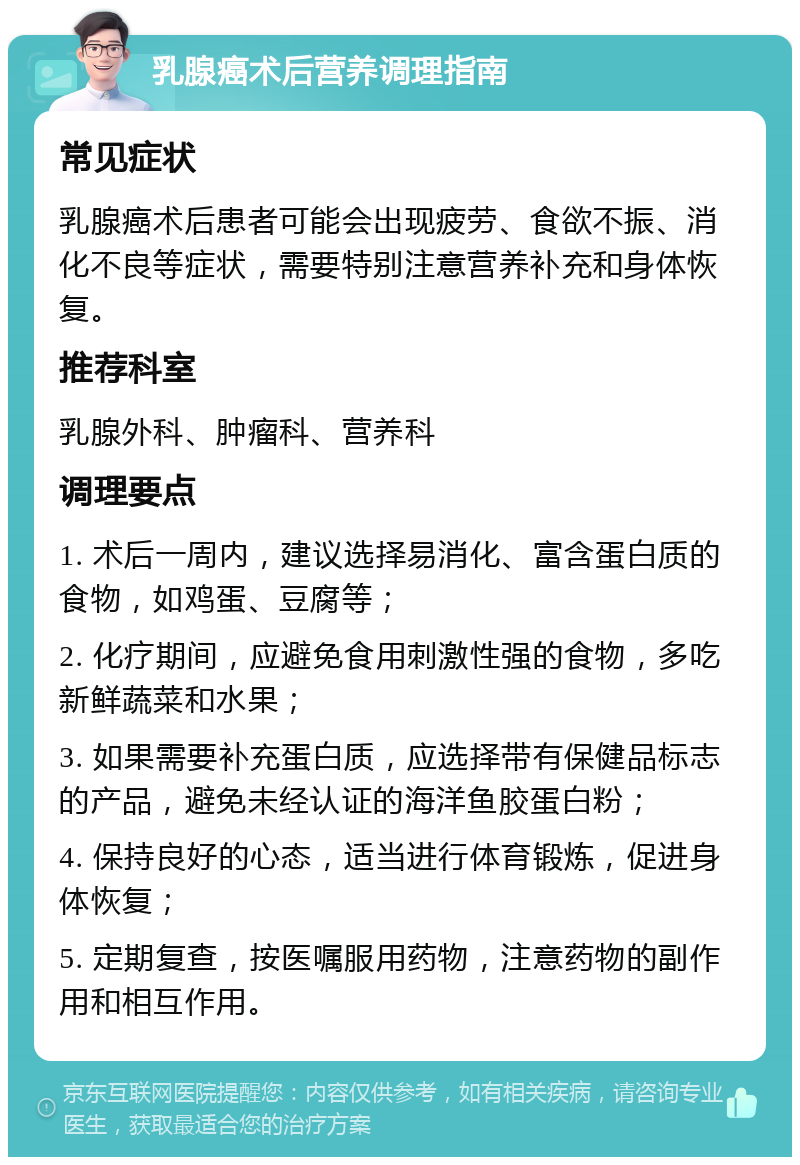 乳腺癌术后营养调理指南 常见症状 乳腺癌术后患者可能会出现疲劳、食欲不振、消化不良等症状，需要特别注意营养补充和身体恢复。 推荐科室 乳腺外科、肿瘤科、营养科 调理要点 1. 术后一周内，建议选择易消化、富含蛋白质的食物，如鸡蛋、豆腐等； 2. 化疗期间，应避免食用刺激性强的食物，多吃新鲜蔬菜和水果； 3. 如果需要补充蛋白质，应选择带有保健品标志的产品，避免未经认证的海洋鱼胶蛋白粉； 4. 保持良好的心态，适当进行体育锻炼，促进身体恢复； 5. 定期复查，按医嘱服用药物，注意药物的副作用和相互作用。