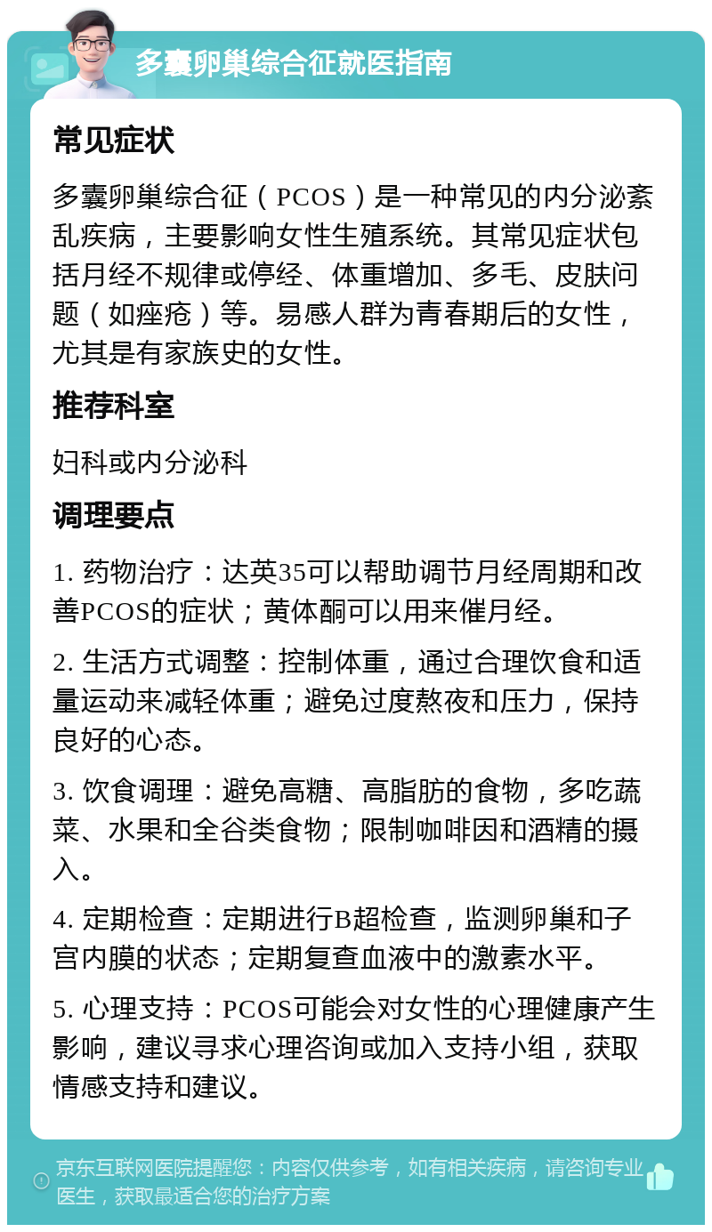 多囊卵巢综合征就医指南 常见症状 多囊卵巢综合征（PCOS）是一种常见的内分泌紊乱疾病，主要影响女性生殖系统。其常见症状包括月经不规律或停经、体重增加、多毛、皮肤问题（如痤疮）等。易感人群为青春期后的女性，尤其是有家族史的女性。 推荐科室 妇科或内分泌科 调理要点 1. 药物治疗：达英35可以帮助调节月经周期和改善PCOS的症状；黄体酮可以用来催月经。 2. 生活方式调整：控制体重，通过合理饮食和适量运动来减轻体重；避免过度熬夜和压力，保持良好的心态。 3. 饮食调理：避免高糖、高脂肪的食物，多吃蔬菜、水果和全谷类食物；限制咖啡因和酒精的摄入。 4. 定期检查：定期进行B超检查，监测卵巢和子宫内膜的状态；定期复查血液中的激素水平。 5. 心理支持：PCOS可能会对女性的心理健康产生影响，建议寻求心理咨询或加入支持小组，获取情感支持和建议。