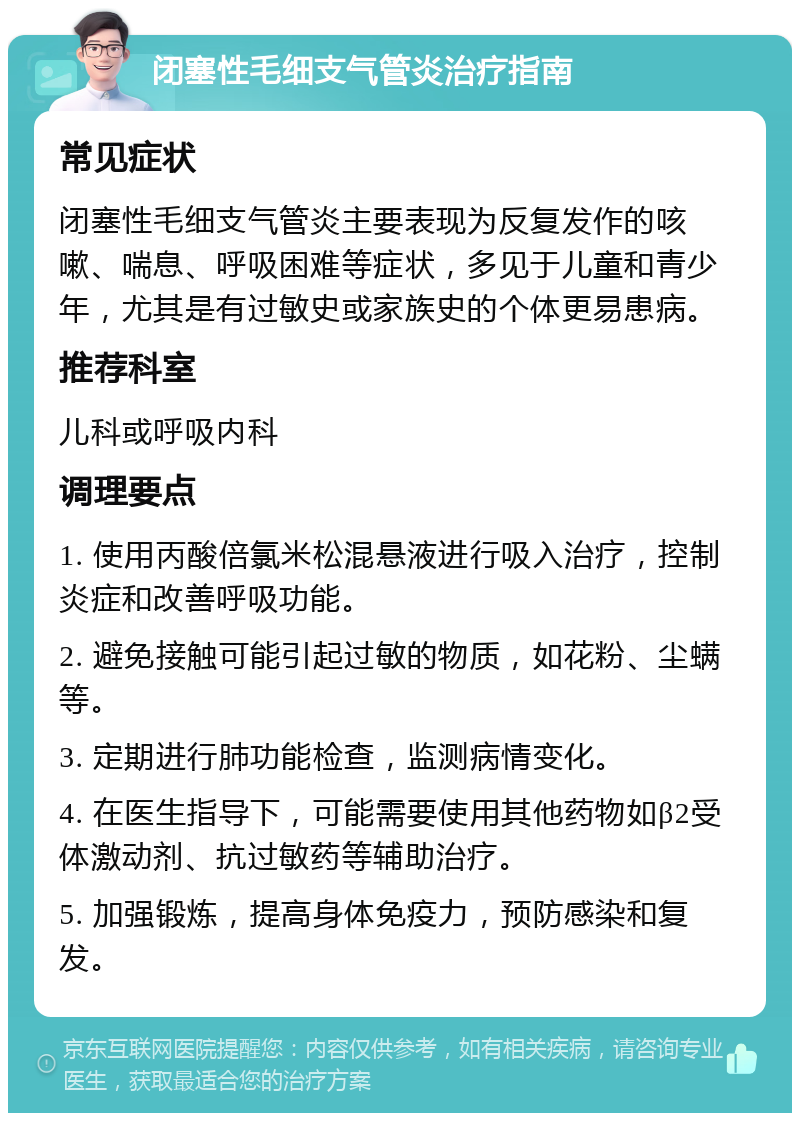 闭塞性毛细支气管炎治疗指南 常见症状 闭塞性毛细支气管炎主要表现为反复发作的咳嗽、喘息、呼吸困难等症状，多见于儿童和青少年，尤其是有过敏史或家族史的个体更易患病。 推荐科室 儿科或呼吸内科 调理要点 1. 使用丙酸倍氯米松混悬液进行吸入治疗，控制炎症和改善呼吸功能。 2. 避免接触可能引起过敏的物质，如花粉、尘螨等。 3. 定期进行肺功能检查，监测病情变化。 4. 在医生指导下，可能需要使用其他药物如β2受体激动剂、抗过敏药等辅助治疗。 5. 加强锻炼，提高身体免疫力，预防感染和复发。