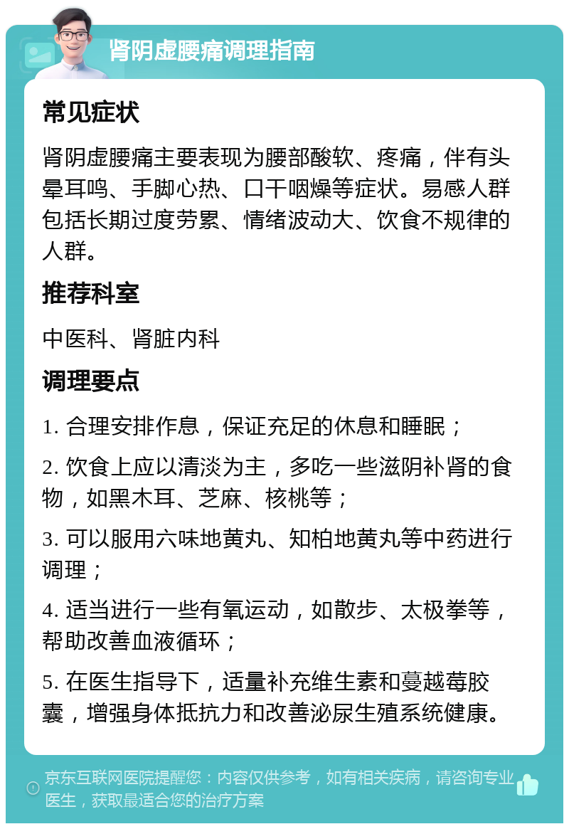 肾阴虚腰痛调理指南 常见症状 肾阴虚腰痛主要表现为腰部酸软、疼痛，伴有头晕耳鸣、手脚心热、口干咽燥等症状。易感人群包括长期过度劳累、情绪波动大、饮食不规律的人群。 推荐科室 中医科、肾脏内科 调理要点 1. 合理安排作息，保证充足的休息和睡眠； 2. 饮食上应以清淡为主，多吃一些滋阴补肾的食物，如黑木耳、芝麻、核桃等； 3. 可以服用六味地黄丸、知柏地黄丸等中药进行调理； 4. 适当进行一些有氧运动，如散步、太极拳等，帮助改善血液循环； 5. 在医生指导下，适量补充维生素和蔓越莓胶囊，增强身体抵抗力和改善泌尿生殖系统健康。