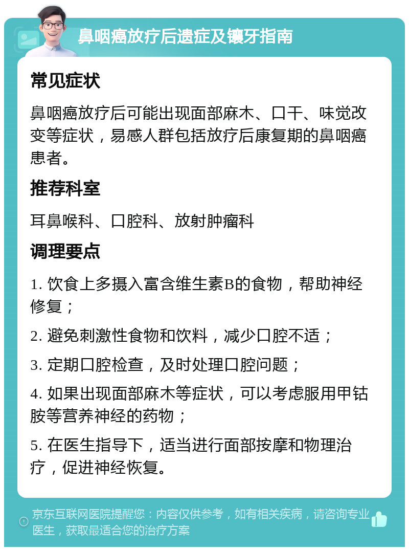 鼻咽癌放疗后遗症及镶牙指南 常见症状 鼻咽癌放疗后可能出现面部麻木、口干、味觉改变等症状，易感人群包括放疗后康复期的鼻咽癌患者。 推荐科室 耳鼻喉科、口腔科、放射肿瘤科 调理要点 1. 饮食上多摄入富含维生素B的食物，帮助神经修复； 2. 避免刺激性食物和饮料，减少口腔不适； 3. 定期口腔检查，及时处理口腔问题； 4. 如果出现面部麻木等症状，可以考虑服用甲钴胺等营养神经的药物； 5. 在医生指导下，适当进行面部按摩和物理治疗，促进神经恢复。