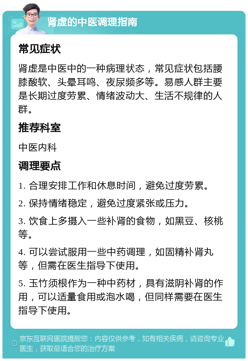 肾虚的中医调理指南 常见症状 肾虚是中医中的一种病理状态，常见症状包括腰膝酸软、头晕耳鸣、夜尿频多等。易感人群主要是长期过度劳累、情绪波动大、生活不规律的人群。 推荐科室 中医内科 调理要点 1. 合理安排工作和休息时间，避免过度劳累。 2. 保持情绪稳定，避免过度紧张或压力。 3. 饮食上多摄入一些补肾的食物，如黑豆、核桃等。 4. 可以尝试服用一些中药调理，如固精补肾丸等，但需在医生指导下使用。 5. 玉竹须根作为一种中药材，具有滋阴补肾的作用，可以适量食用或泡水喝，但同样需要在医生指导下使用。