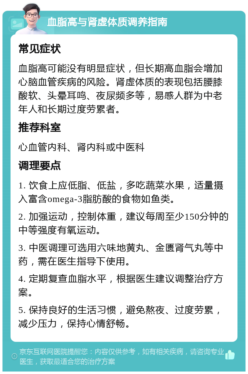 血脂高与肾虚体质调养指南 常见症状 血脂高可能没有明显症状，但长期高血脂会增加心脑血管疾病的风险。肾虚体质的表现包括腰膝酸软、头晕耳鸣、夜尿频多等，易感人群为中老年人和长期过度劳累者。 推荐科室 心血管内科、肾内科或中医科 调理要点 1. 饮食上应低脂、低盐，多吃蔬菜水果，适量摄入富含omega-3脂肪酸的食物如鱼类。 2. 加强运动，控制体重，建议每周至少150分钟的中等强度有氧运动。 3. 中医调理可选用六味地黄丸、金匮肾气丸等中药，需在医生指导下使用。 4. 定期复查血脂水平，根据医生建议调整治疗方案。 5. 保持良好的生活习惯，避免熬夜、过度劳累，减少压力，保持心情舒畅。