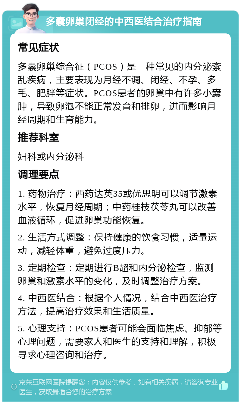 多囊卵巢闭经的中西医结合治疗指南 常见症状 多囊卵巢综合征（PCOS）是一种常见的内分泌紊乱疾病，主要表现为月经不调、闭经、不孕、多毛、肥胖等症状。PCOS患者的卵巢中有许多小囊肿，导致卵泡不能正常发育和排卵，进而影响月经周期和生育能力。 推荐科室 妇科或内分泌科 调理要点 1. 药物治疗：西药达英35或优思明可以调节激素水平，恢复月经周期；中药桂枝茯苓丸可以改善血液循环，促进卵巢功能恢复。 2. 生活方式调整：保持健康的饮食习惯，适量运动，减轻体重，避免过度压力。 3. 定期检查：定期进行B超和内分泌检查，监测卵巢和激素水平的变化，及时调整治疗方案。 4. 中西医结合：根据个人情况，结合中西医治疗方法，提高治疗效果和生活质量。 5. 心理支持：PCOS患者可能会面临焦虑、抑郁等心理问题，需要家人和医生的支持和理解，积极寻求心理咨询和治疗。