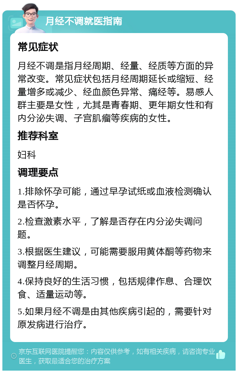 月经不调就医指南 常见症状 月经不调是指月经周期、经量、经质等方面的异常改变。常见症状包括月经周期延长或缩短、经量增多或减少、经血颜色异常、痛经等。易感人群主要是女性，尤其是青春期、更年期女性和有内分泌失调、子宫肌瘤等疾病的女性。 推荐科室 妇科 调理要点 1.排除怀孕可能，通过早孕试纸或血液检测确认是否怀孕。 2.检查激素水平，了解是否存在内分泌失调问题。 3.根据医生建议，可能需要服用黄体酮等药物来调整月经周期。 4.保持良好的生活习惯，包括规律作息、合理饮食、适量运动等。 5.如果月经不调是由其他疾病引起的，需要针对原发病进行治疗。