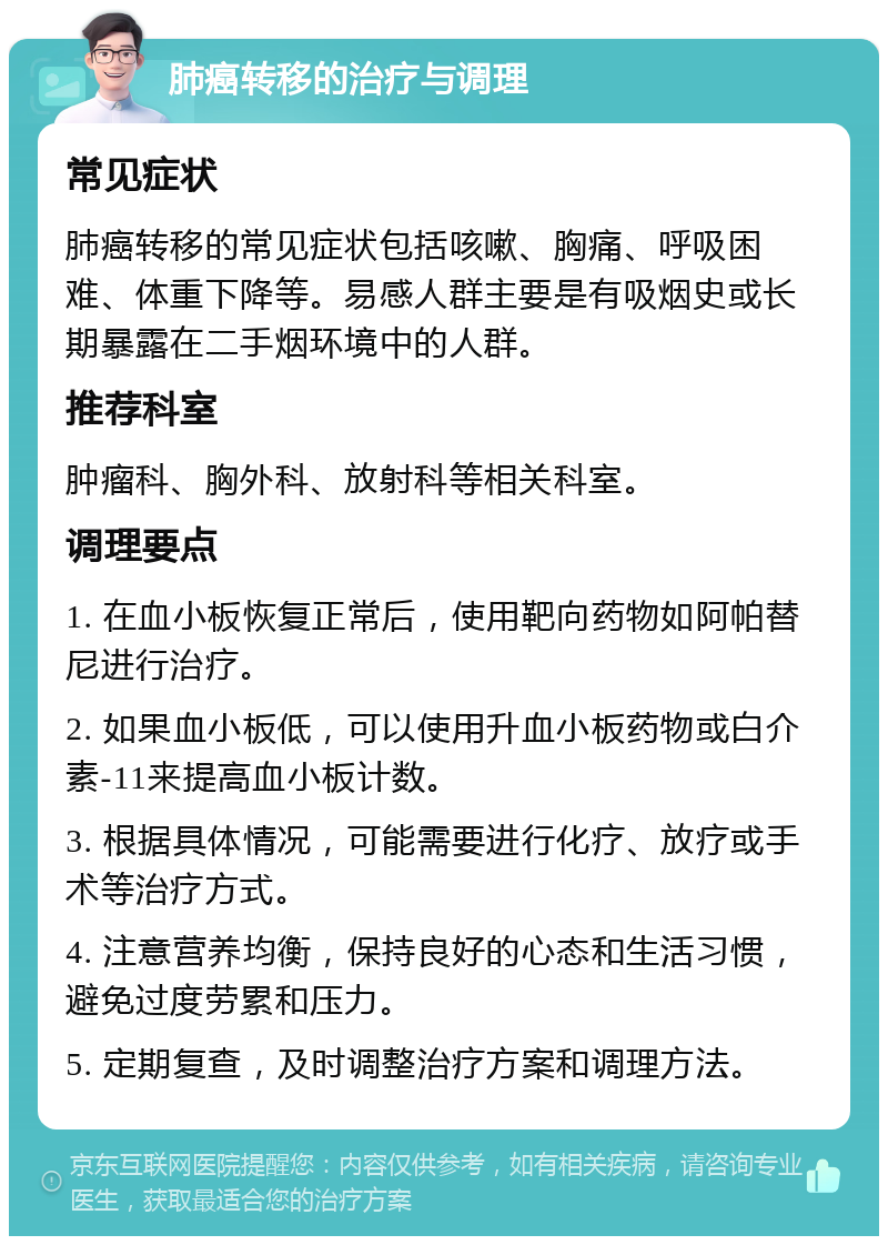 肺癌转移的治疗与调理 常见症状 肺癌转移的常见症状包括咳嗽、胸痛、呼吸困难、体重下降等。易感人群主要是有吸烟史或长期暴露在二手烟环境中的人群。 推荐科室 肿瘤科、胸外科、放射科等相关科室。 调理要点 1. 在血小板恢复正常后，使用靶向药物如阿帕替尼进行治疗。 2. 如果血小板低，可以使用升血小板药物或白介素-11来提高血小板计数。 3. 根据具体情况，可能需要进行化疗、放疗或手术等治疗方式。 4. 注意营养均衡，保持良好的心态和生活习惯，避免过度劳累和压力。 5. 定期复查，及时调整治疗方案和调理方法。