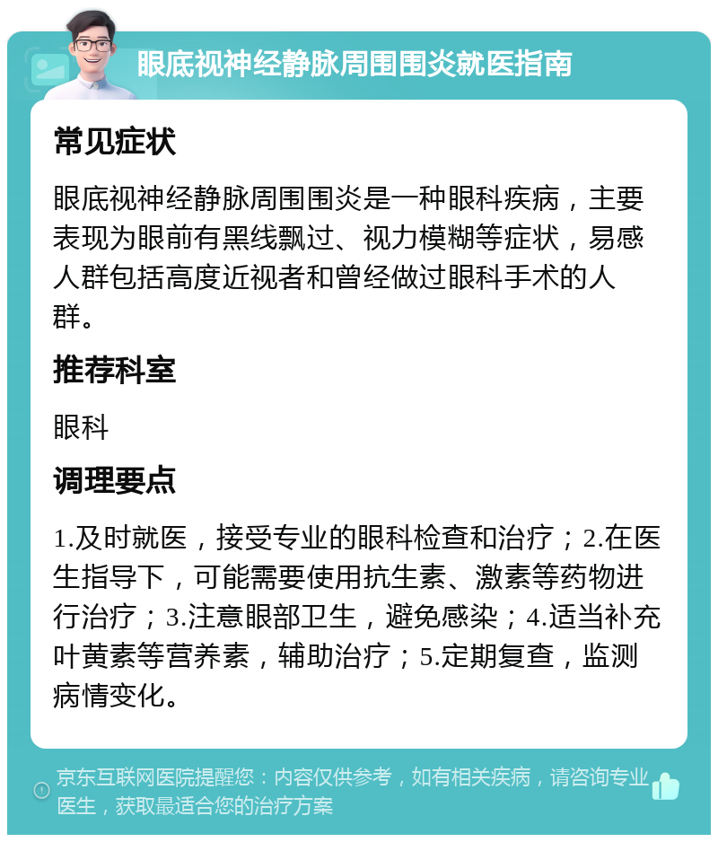 眼底视神经静脉周围围炎就医指南 常见症状 眼底视神经静脉周围围炎是一种眼科疾病，主要表现为眼前有黑线飘过、视力模糊等症状，易感人群包括高度近视者和曾经做过眼科手术的人群。 推荐科室 眼科 调理要点 1.及时就医，接受专业的眼科检查和治疗；2.在医生指导下，可能需要使用抗生素、激素等药物进行治疗；3.注意眼部卫生，避免感染；4.适当补充叶黄素等营养素，辅助治疗；5.定期复查，监测病情变化。