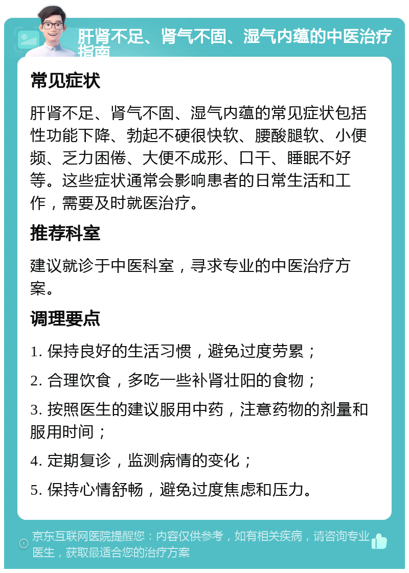 肝肾不足、肾气不固、湿气内蕴的中医治疗指南 常见症状 肝肾不足、肾气不固、湿气内蕴的常见症状包括性功能下降、勃起不硬很快软、腰酸腿软、小便频、乏力困倦、大便不成形、口干、睡眠不好等。这些症状通常会影响患者的日常生活和工作，需要及时就医治疗。 推荐科室 建议就诊于中医科室，寻求专业的中医治疗方案。 调理要点 1. 保持良好的生活习惯，避免过度劳累； 2. 合理饮食，多吃一些补肾壮阳的食物； 3. 按照医生的建议服用中药，注意药物的剂量和服用时间； 4. 定期复诊，监测病情的变化； 5. 保持心情舒畅，避免过度焦虑和压力。