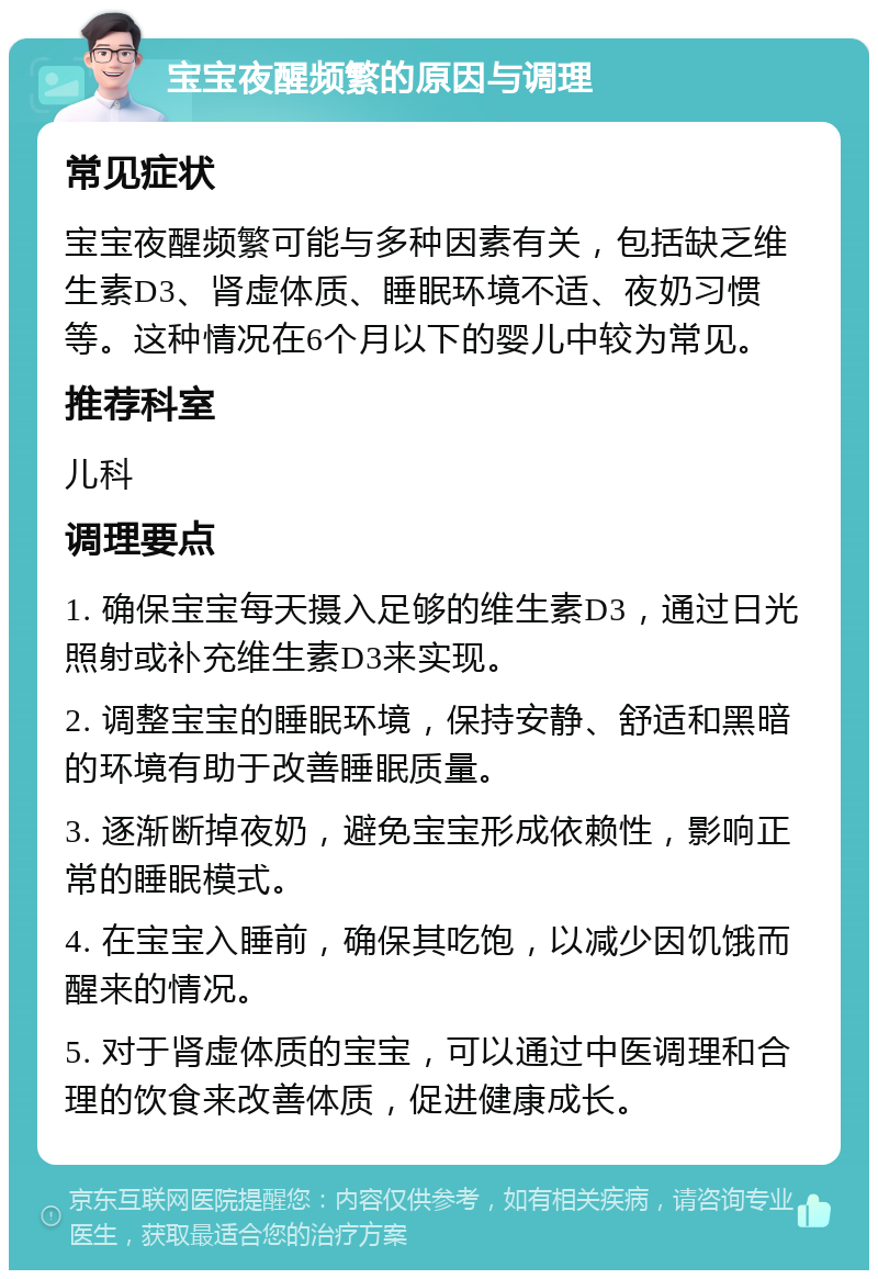 宝宝夜醒频繁的原因与调理 常见症状 宝宝夜醒频繁可能与多种因素有关，包括缺乏维生素D3、肾虚体质、睡眠环境不适、夜奶习惯等。这种情况在6个月以下的婴儿中较为常见。 推荐科室 儿科 调理要点 1. 确保宝宝每天摄入足够的维生素D3，通过日光照射或补充维生素D3来实现。 2. 调整宝宝的睡眠环境，保持安静、舒适和黑暗的环境有助于改善睡眠质量。 3. 逐渐断掉夜奶，避免宝宝形成依赖性，影响正常的睡眠模式。 4. 在宝宝入睡前，确保其吃饱，以减少因饥饿而醒来的情况。 5. 对于肾虚体质的宝宝，可以通过中医调理和合理的饮食来改善体质，促进健康成长。