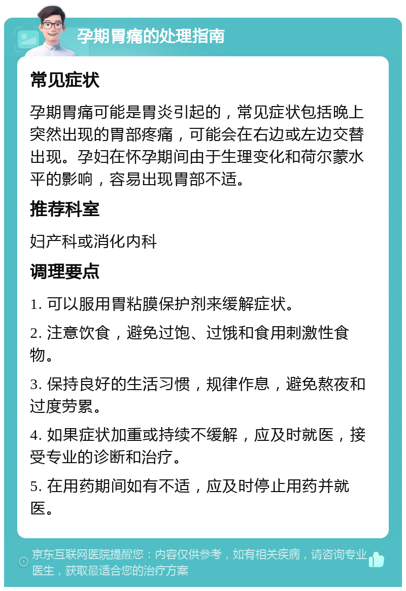 孕期胃痛的处理指南 常见症状 孕期胃痛可能是胃炎引起的，常见症状包括晚上突然出现的胃部疼痛，可能会在右边或左边交替出现。孕妇在怀孕期间由于生理变化和荷尔蒙水平的影响，容易出现胃部不适。 推荐科室 妇产科或消化内科 调理要点 1. 可以服用胃粘膜保护剂来缓解症状。 2. 注意饮食，避免过饱、过饿和食用刺激性食物。 3. 保持良好的生活习惯，规律作息，避免熬夜和过度劳累。 4. 如果症状加重或持续不缓解，应及时就医，接受专业的诊断和治疗。 5. 在用药期间如有不适，应及时停止用药并就医。