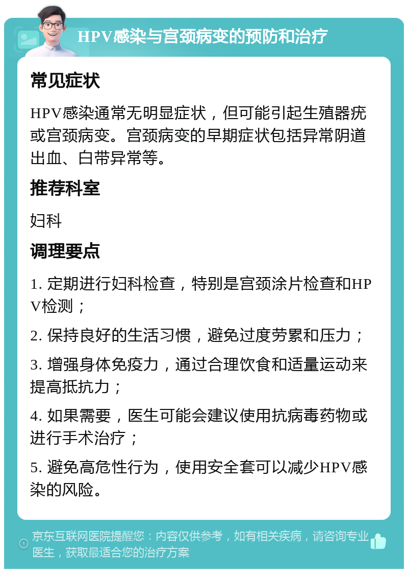 HPV感染与宫颈病变的预防和治疗 常见症状 HPV感染通常无明显症状，但可能引起生殖器疣或宫颈病变。宫颈病变的早期症状包括异常阴道出血、白带异常等。 推荐科室 妇科 调理要点 1. 定期进行妇科检查，特别是宫颈涂片检查和HPV检测； 2. 保持良好的生活习惯，避免过度劳累和压力； 3. 增强身体免疫力，通过合理饮食和适量运动来提高抵抗力； 4. 如果需要，医生可能会建议使用抗病毒药物或进行手术治疗； 5. 避免高危性行为，使用安全套可以减少HPV感染的风险。