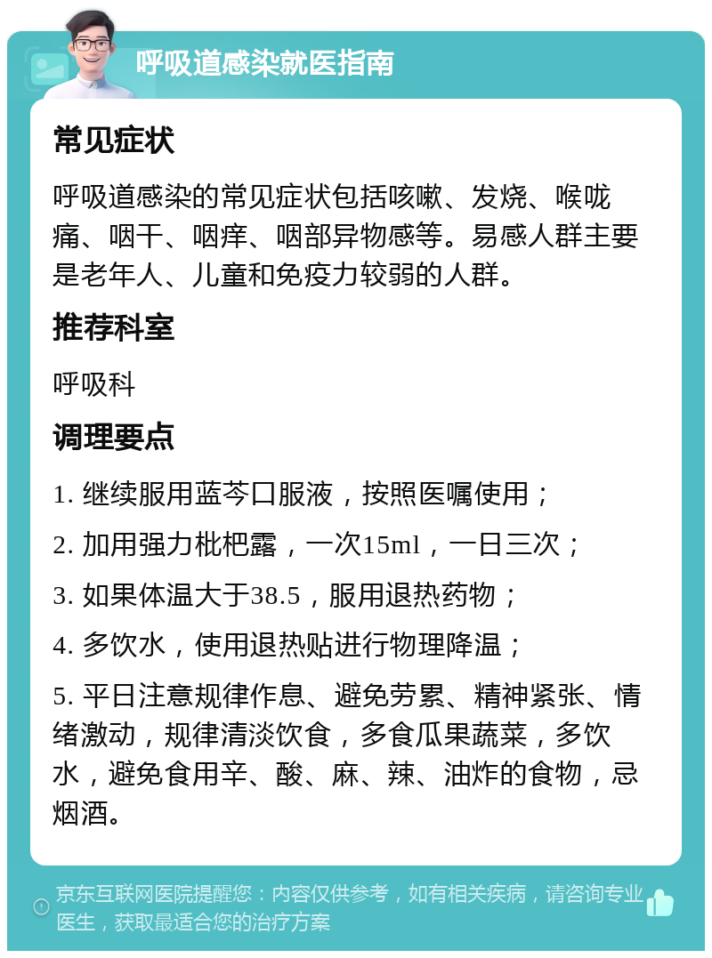 呼吸道感染就医指南 常见症状 呼吸道感染的常见症状包括咳嗽、发烧、喉咙痛、咽干、咽痒、咽部异物感等。易感人群主要是老年人、儿童和免疫力较弱的人群。 推荐科室 呼吸科 调理要点 1. 继续服用蓝芩口服液，按照医嘱使用； 2. 加用强力枇杷露，一次15ml，一日三次； 3. 如果体温大于38.5，服用退热药物； 4. 多饮水，使用退热贴进行物理降温； 5. 平日注意规律作息、避免劳累、精神紧张、情绪激动，规律清淡饮食，多食瓜果蔬菜，多饮水，避免食用辛、酸、麻、辣、油炸的食物，忌烟酒。